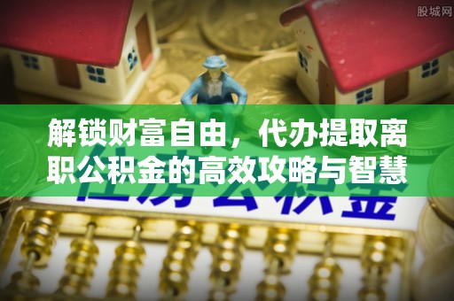 营口解锁财富自由，代办提取离职公积金的高效攻略与智慧选择