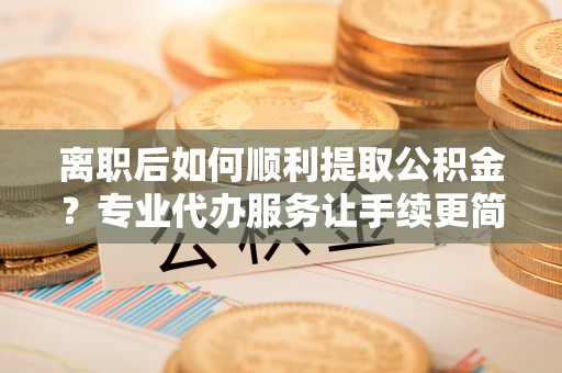 营口离职后如何顺利提取公积金？专业代办服务让手续更简单