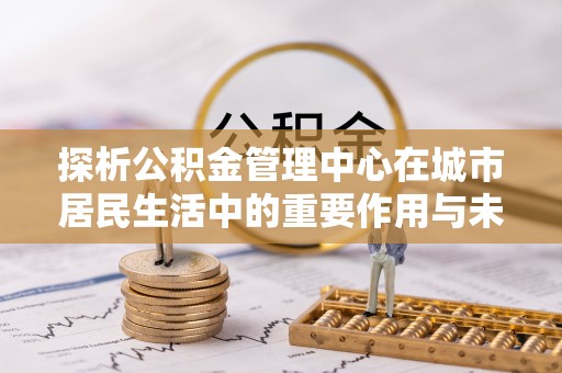 营口探析公积金管理中心在城市居民生活中的重要作用与未来发展趋势