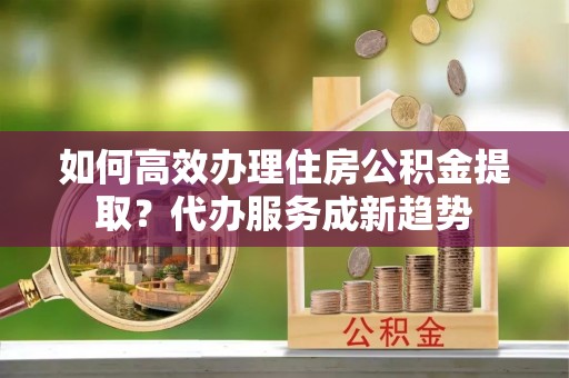 营口如何高效办理住房公积金提取？代办服务成新趋势