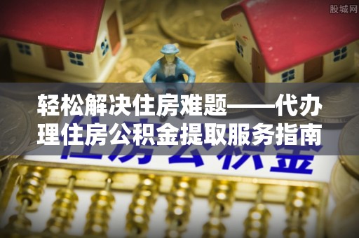 营口轻松解决住房难题——代办理住房公积金提取服务指南