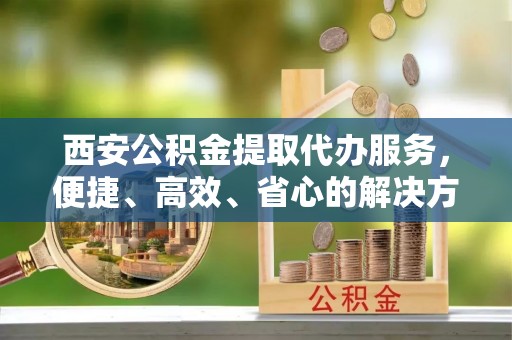 营口西安公积金提取代办服务，便捷、高效、省心的解决方案