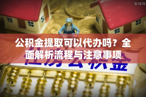营口公积金提取可以代办吗？全面解析流程与注意事项