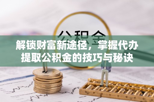 营口解锁财富新途径，掌握代办提取公积金的技巧与秘诀
