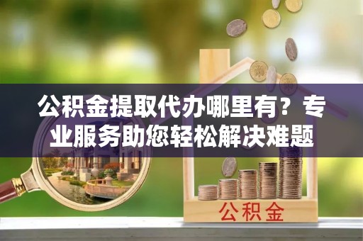 营口公积金提取代办哪里有？专业服务助您轻松解决难题