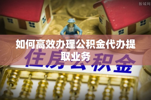 营口如何高效办理公积金代办提取业务